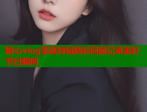 糖心vlog圣诞特辑精彩回顾记录美好节日瞬间