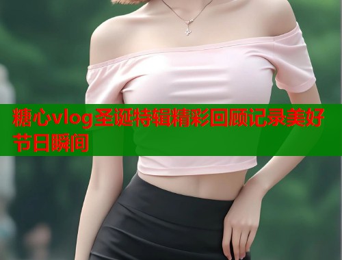 糖心vlog圣诞特辑精彩回顾记录美好节日瞬间