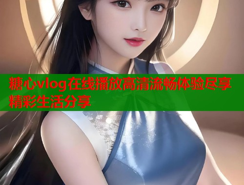 糖心vlog在线播放高清流畅体验尽享精彩生活分享
