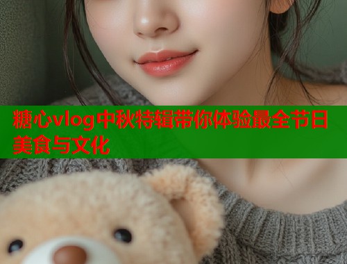 糖心vlog中秋特辑带你体验最全节日美食与文化