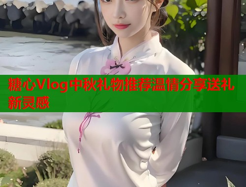 糖心Vlog中秋礼物推荐温情分享送礼新灵感