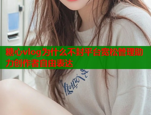 糖心vlog为什么不封平台宽松管理助力创作者自由表达