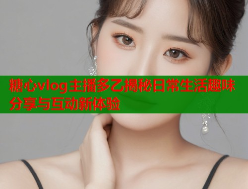 糖心vlog主播多乙揭秘日常生活趣味分享与互动新体验