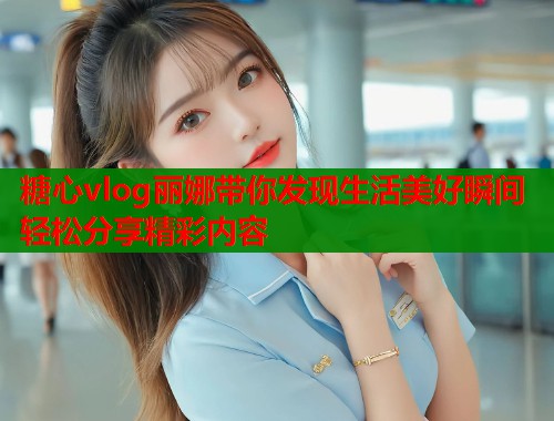 糖心vlog丽娜带你发现生活美好瞬间轻松分享精彩内容