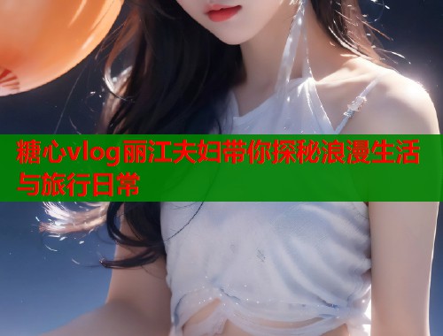 糖心vlog丽江夫妇带你探秘浪漫生活与旅行日常 糖心vlog丽江夫妇带你探秘浪漫生活与旅行日常