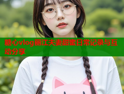 糖心vlog丽江夫妻甜蜜日常记录与互动分享