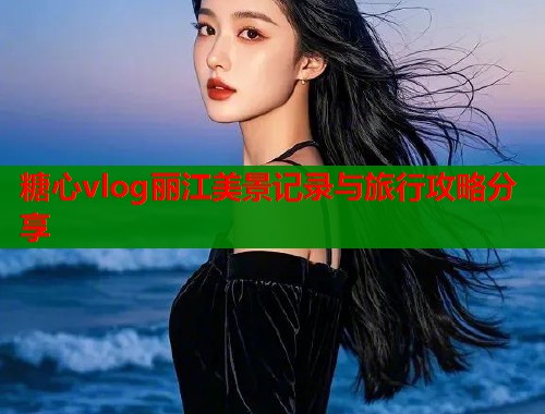 糖心vlog丽江美景记录与旅行攻略分享 糖心vlog丽江美景记录与旅行攻略分享