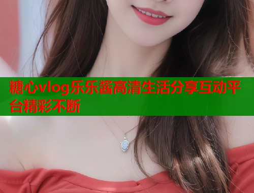 糖心vlog乐乐酱高清生活分享互动平台精彩不断 糖心vlog乐乐酱高清生活分享互动平台精彩不断