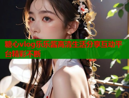 糖心vlog乐乐酱高清生活分享互动平台精彩不断