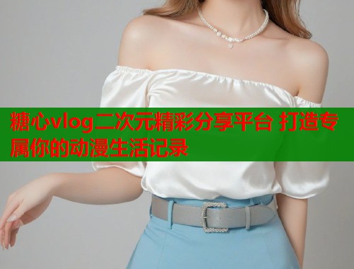 糖心vlog二次元精彩分享平台 打造专属你的动漫生活记录