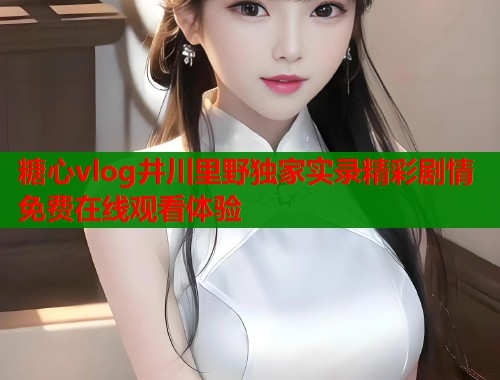 糖心vlog井川里野独家实录精彩剧情免费在线观看体验 糖心vlog井川里野独家实录精彩剧情免费在线观看体验