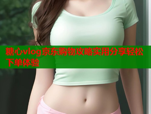 糖心vlog京东购物攻略实用分享轻松下单体验