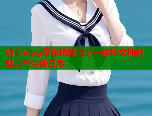糖心vlog带你领略清凉一旗袍女神的魅力与生活日常