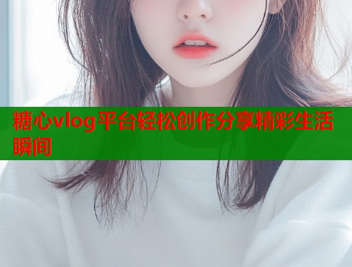 糖心vlog平台轻松创作分享精彩生活瞬间