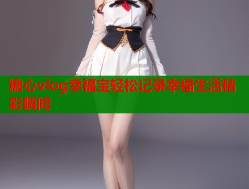 糖心vlog幸福宝轻松记录幸福生活精彩瞬间