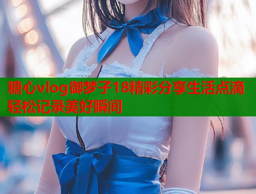 糖心vlog御梦子18精彩分享生活点滴轻松记录美好瞬间