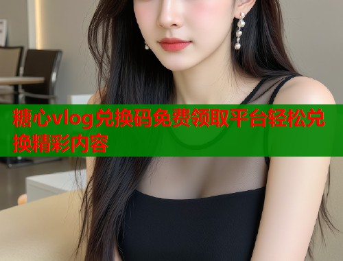 糖心vlog兑换码免费领取平台轻松兑换精彩内容