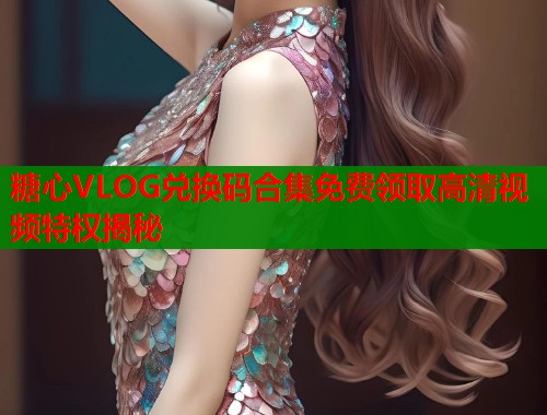 糖心VLOG兑换码合集免费领取高清视频特权揭秘