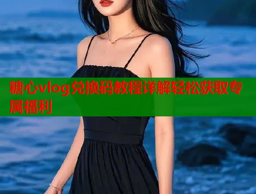 糖心vlog兑换码教程详解轻松获取专属福利