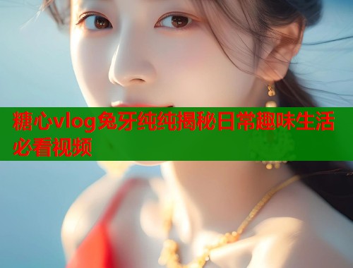 糖心vlog兔牙纯纯揭秘日常趣味生活必看视频 糖心vlog兔牙纯纯揭秘日常趣味生活必看视频