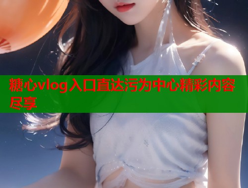 糖心vlog入口直达污为中心精彩内容尽享 糖心vlog入口直达污为中心精彩内容尽享