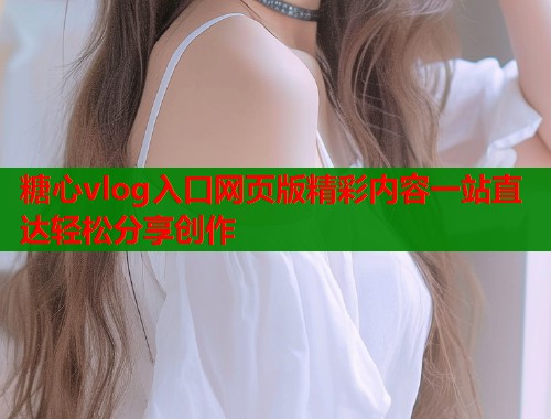 糖心vlog入口网页版精彩内容一站直达轻松分享创作 糖心vlog入口网页版精彩内容一站直达轻松分享创作