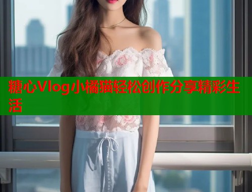 糖心Vlog小橘猫轻松创作分享精彩生活