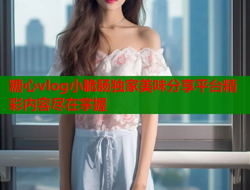 糖心vlog小脆肠独家美味分享平台精彩内容尽在掌握