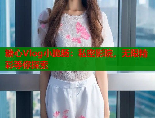 糖心Vlog小脆肠：私密影院，无限精彩等你探索