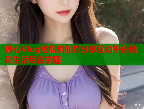 糖心Vlog短视频创作分享互动平台精彩生活尽在掌握