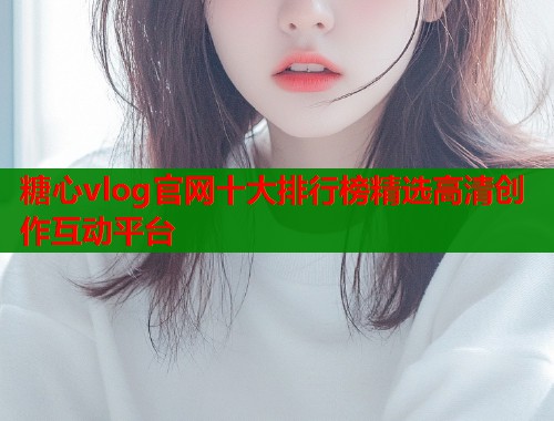 糖心vlog官网十大排行榜精选高清创作互动平台