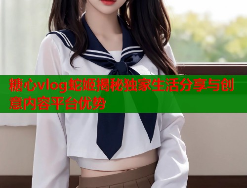 糖心vlog蛇姬揭秘独家生活分享与创意内容平台优势