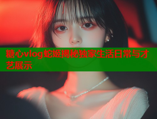 糖心vlog蛇姬揭秘独家生活日常与才艺展示