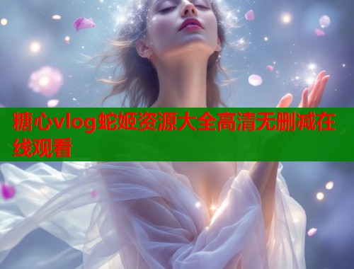 糖心vlog蛇姬资源大全高清无删减在线观看