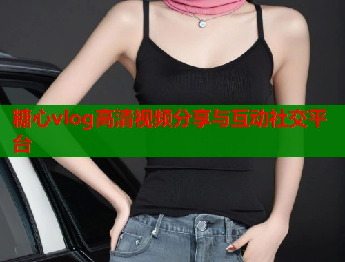 糖心vlog高清视频分享与互动社交平台