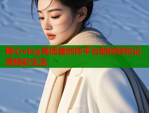 糖心vlog高质量创作平台助你轻松记录精彩生活