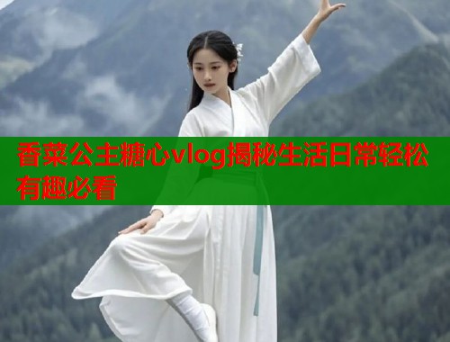 香菜公主糖心vlog揭秘生活日常轻松有趣必看