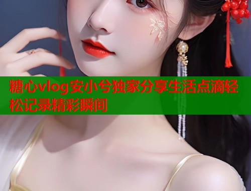 糖心vlog安小兮独家分享生活点滴轻松记录精彩瞬间