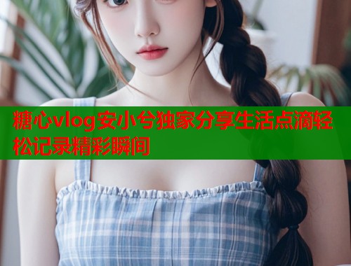 糖心vlog安小兮独家分享生活点滴轻松记录精彩瞬间