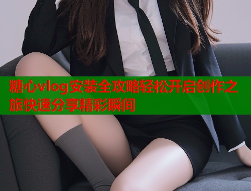 糖心vlog安装全攻略轻松开启创作之旅快速分享精彩瞬间