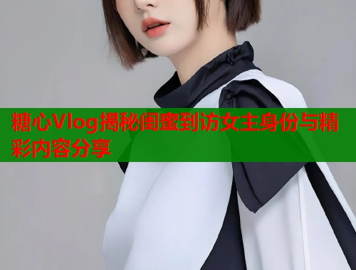 糖心Vlog揭秘闺蜜到访女主身份与精彩内容分享