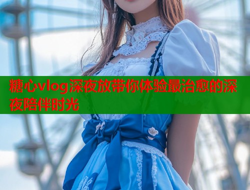 糖心vlog深夜放带你体验最治愈的深夜陪伴时光