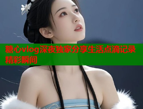 糖心vlog深夜独家分享生活点滴记录精彩瞬间