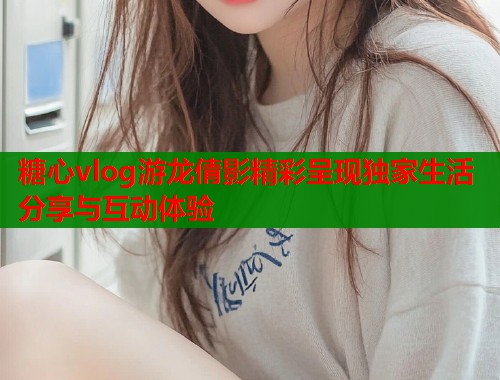糖心vlog游龙倩影精彩呈现独家生活分享与互动体验