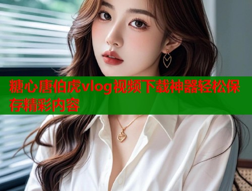 糖心唐伯虎vlog视频下载神器轻松保存精彩内容