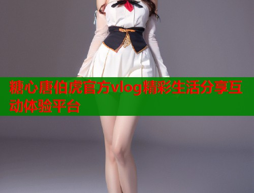 糖心唐伯虎官方vlog精彩生活分享互动体验平台
