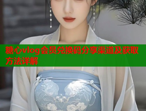 糖心vlog会员兑换码分享渠道及获取方法详解