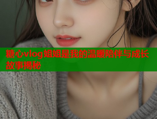 糖心vlog姐姐是我的温暖陪伴与成长故事揭秘