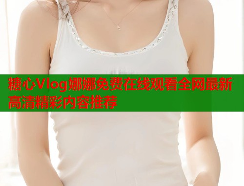 糖心Vlog娜娜免费在线观看全网最新高清精彩内容推荐