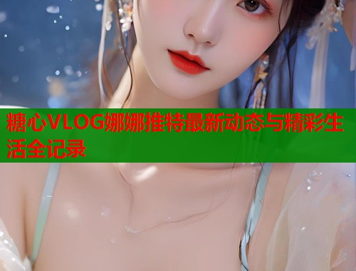 糖心VLOG娜娜推特最新动态与精彩生活全记录